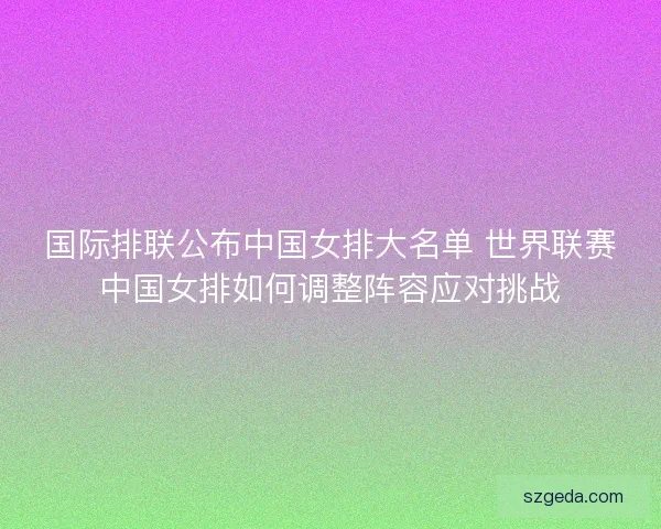 国际排联公布中国女排大名单 世界联赛中国女排如何调整阵容应对挑战
