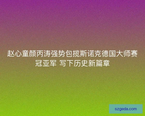 赵心童颜丙涛强势包揽斯诺克德国大师赛冠亚军 写下历史新篇章