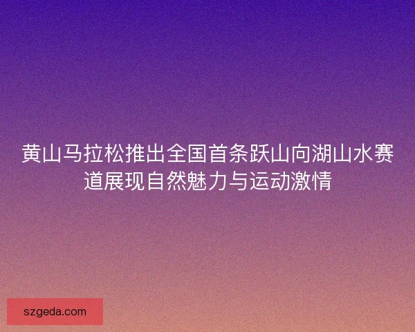 黄山马拉松推出全国首条跃山向湖山水赛道展现自然魅力与运动激情