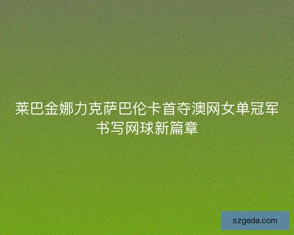 莱巴金娜力克萨巴伦卡首夺澳网女单冠军书写网球新篇章