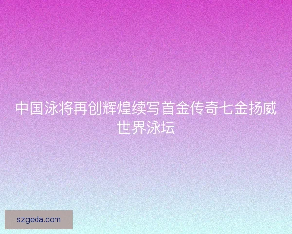 中国泳将再创辉煌续写首金传奇七金扬威世界泳坛